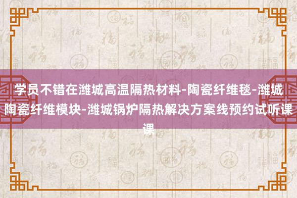 学员不错在潍城高温隔热材料-陶瓷纤维毯-潍城陶瓷纤维模块-潍城锅炉隔热解决方案线预约试听课
