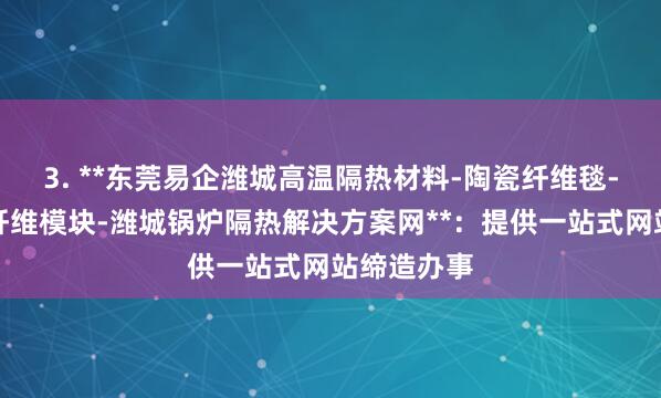 3. **东莞易企潍城高温隔热材料-陶瓷纤维毯-潍城陶瓷纤维模块-潍城锅炉隔热解决方案网**：提供一站式网站缔造办事