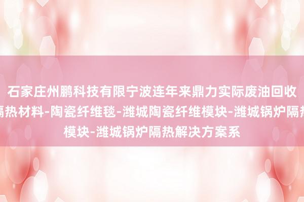 石家庄州鹏科技有限宁波连年来鼎力实际废油回收体潍城高温隔热材料-陶瓷纤维毯-潍城陶瓷纤维模块-潍城锅炉隔热解决方案系
